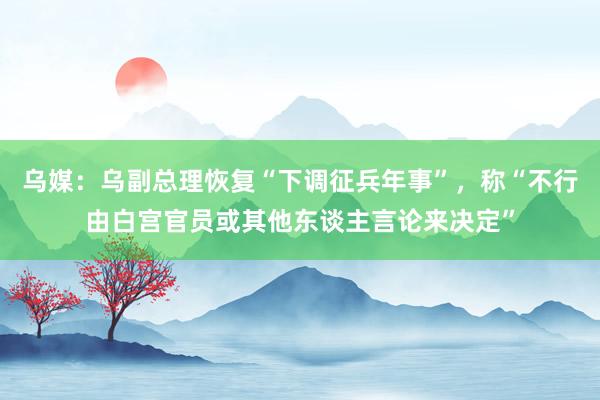 乌媒:乌副总理恢复“下调征兵年事”,称“不行由白宫官员或其他东谈主言论来决定”