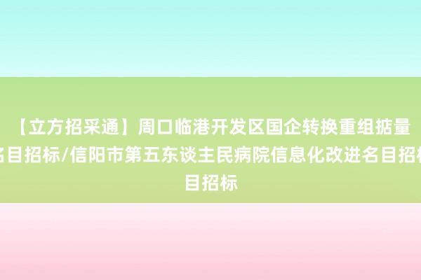 【立方招采通】周口临港开发区国企转换重组掂量名目招标/信阳市第五东谈主民病院信息化改进名目招标